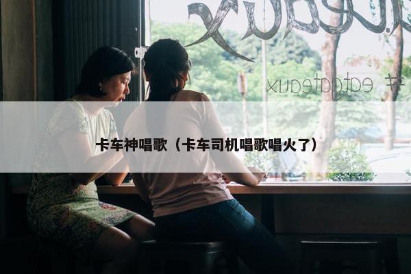 卡车神唱歌（卡车司机唱歌唱火了）