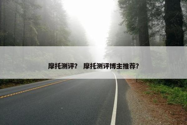 摩托测评？ 摩托测评博主推荐？