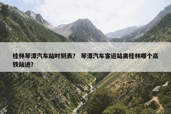桂林琴潭汽车站时刻表？ 琴潭汽车客运站离桂林哪个高铁站进？