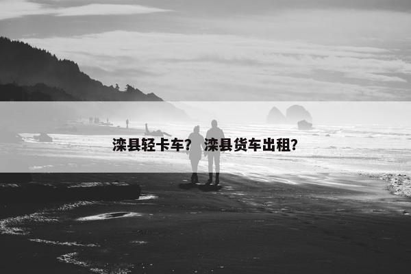 滦县轻卡车？ 滦县货车出租？