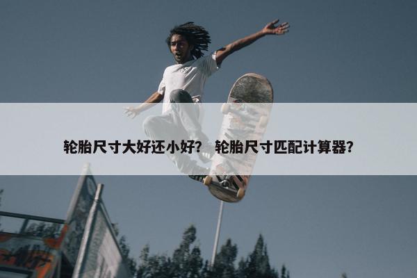轮胎尺寸大好还小好？ 轮胎尺寸匹配计算器？