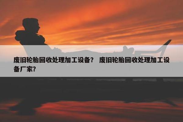 废旧轮胎回收处理加工设备？ 废旧轮胎回收处理加工设备厂家？