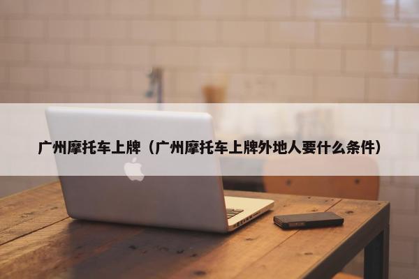 广州摩托车上牌（广州摩托车上牌外地人要什么条件）