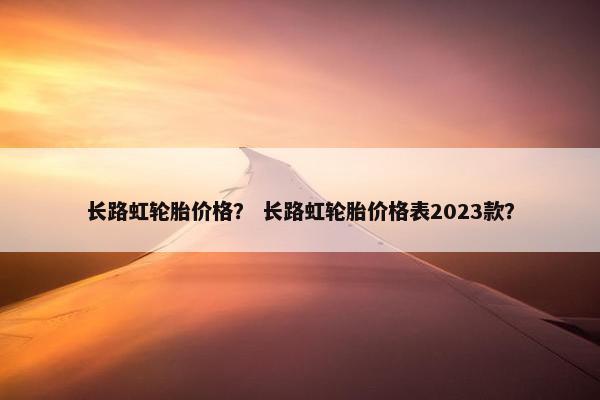 长路虹轮胎价格？ 长路虹轮胎价格表2023款？