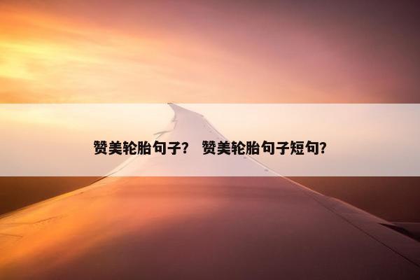 赞美轮胎句子？ 赞美轮胎句子短句？