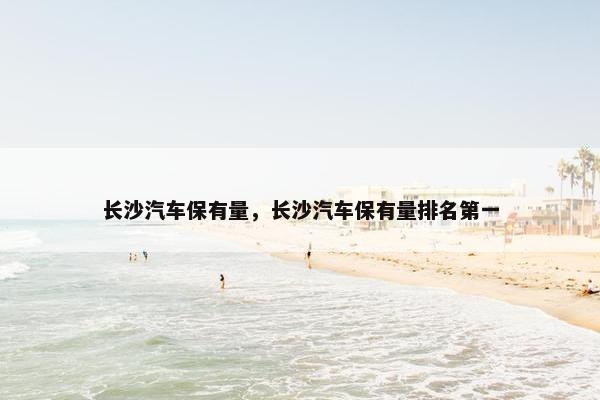 长沙汽车保有量，长沙汽车保有量排名第一