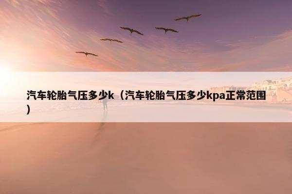 汽车轮胎气压多少k（汽车轮胎气压多少kpa正常范围）