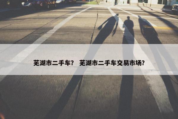 芜湖市二手车？ 芜湖市二手车交易市场？