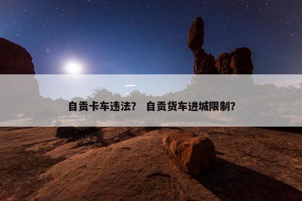 自贡卡车违法？ 自贡货车进城限制？
