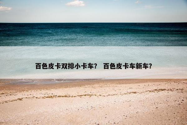 百色皮卡双排小卡车？ 百色皮卡车新车？