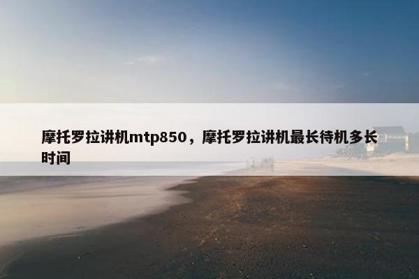 摩托罗拉讲机mtp850，摩托罗拉讲机最长待机多长时间