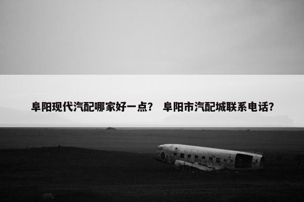 阜阳现代汽配哪家好一点？ 阜阳市汽配城联系电话？