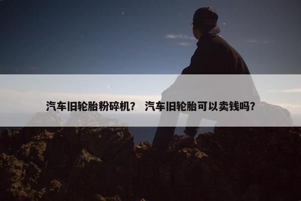 汽车旧轮胎粉碎机？ 汽车旧轮胎可以卖钱吗？
