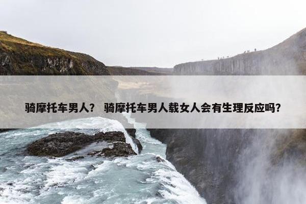 骑摩托车男人？ 骑摩托车男人载女人会有生理反应吗？