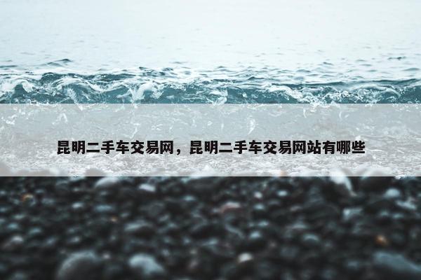 昆明二手车交易网，昆明二手车交易网站有哪些