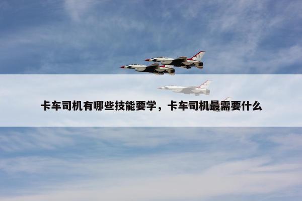 卡车司机有哪些技能要学，卡车司机最需要什么