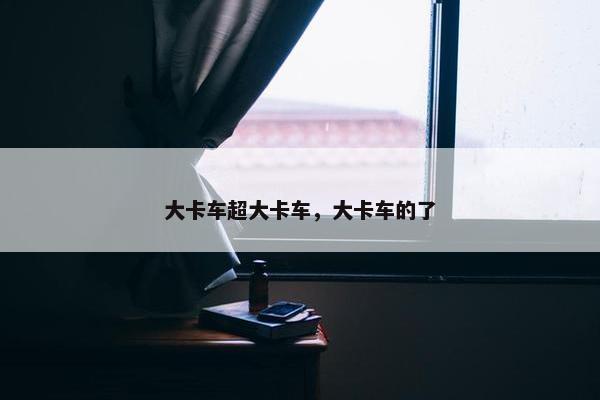 大卡车超大卡车，大卡车的了