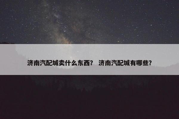 济南汽配城卖什么东西？ 济南汽配城有哪些？