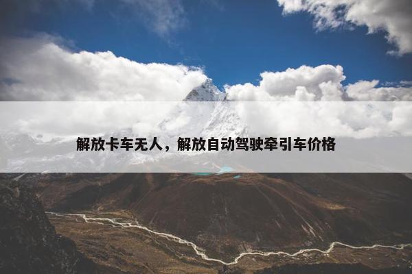 解放卡车无人，解放自动驾驶牵引车价格