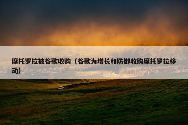 摩托罗拉被谷歌收购（谷歌为增长和防御收购摩托罗拉移动）