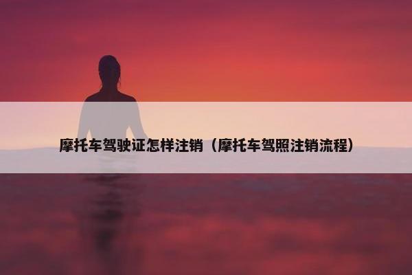 摩托车驾驶证怎样注销（摩托车驾照注销流程）