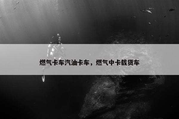 燃气卡车汽油卡车，燃气中卡载货车