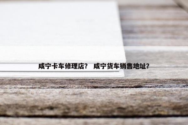咸宁卡车修理店？ 咸宁货车销售地址？
