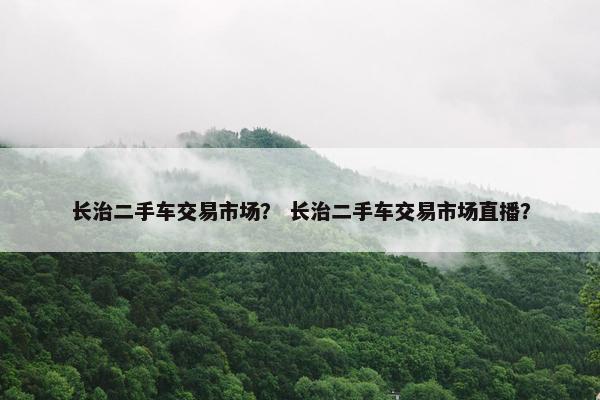 长治二手车交易市场？ 长治二手车交易市场直播？
