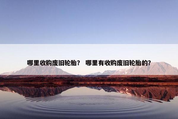 哪里收购废旧轮胎？ 哪里有收购废旧轮胎的？
