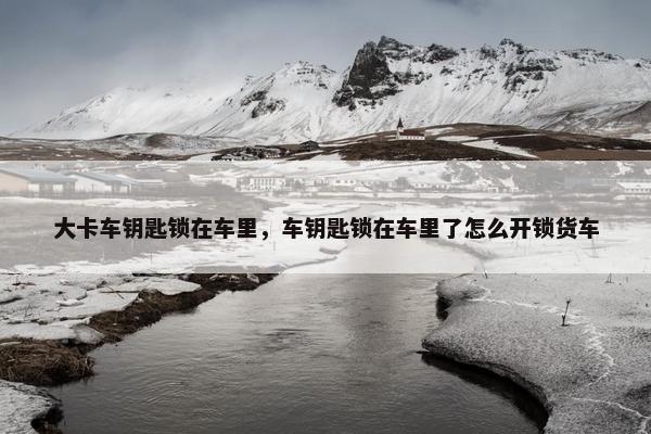 大卡车钥匙锁在车里，车钥匙锁在车里了怎么开锁货车