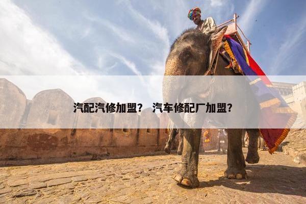汽配汽修加盟？ 汽车修配厂加盟？