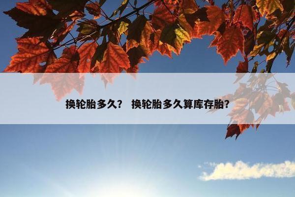 换轮胎多久？ 换轮胎多久算库存胎？