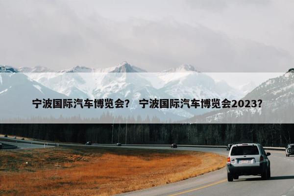 宁波国际汽车博览会？ 宁波国际汽车博览会2023？