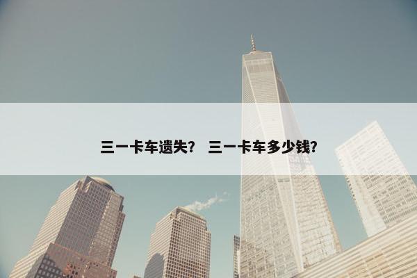 三一卡车遗失？ 三一卡车多少钱？