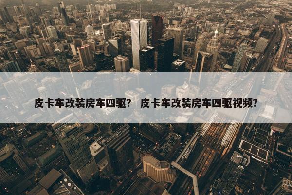 皮卡车改装房车四驱？ 皮卡车改装房车四驱视频？