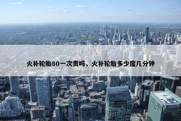 火补轮胎80一次贵吗，火补轮胎多少度几分钟