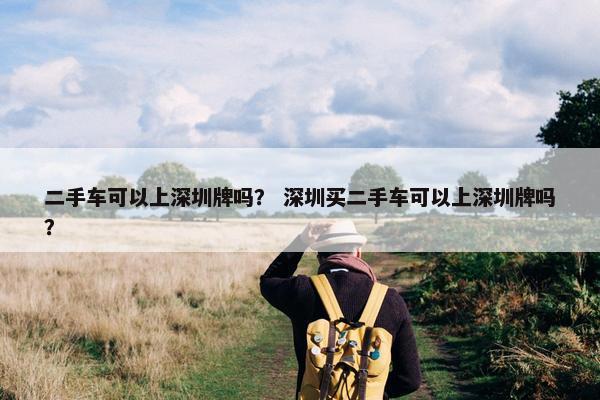 二手车可以上深圳牌吗？ 深圳买二手车可以上深圳牌吗？