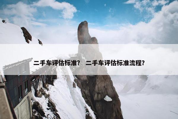 二手车评估标准？ 二手车评估标准流程？