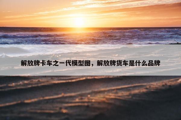 解放牌卡车之一代模型图，解放牌货车是什么品牌