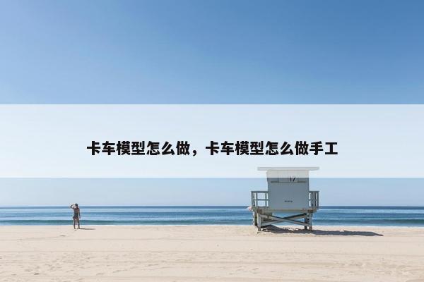 卡车模型怎么做，卡车模型怎么做手工