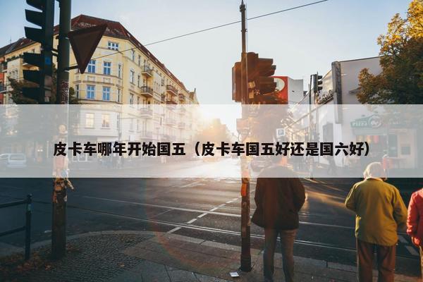皮卡车哪年开始国五（皮卡车国五好还是国六好）