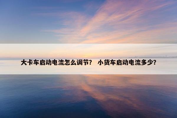 大卡车启动电流怎么调节？ 小货车启动电流多少？