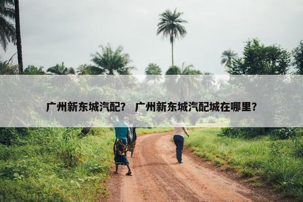 广州新东城汽配？ 广州新东城汽配城在哪里？