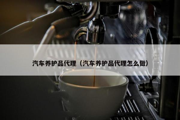 汽车养护品代理（汽车养护品代理怎么做）