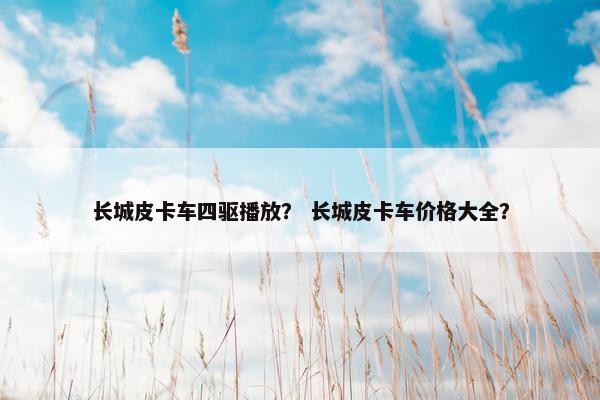 长城皮卡车四驱播放？ 长城皮卡车价格大全？