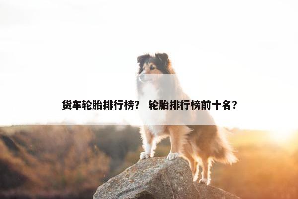 货车轮胎排行榜？ 轮胎排行榜前十名？