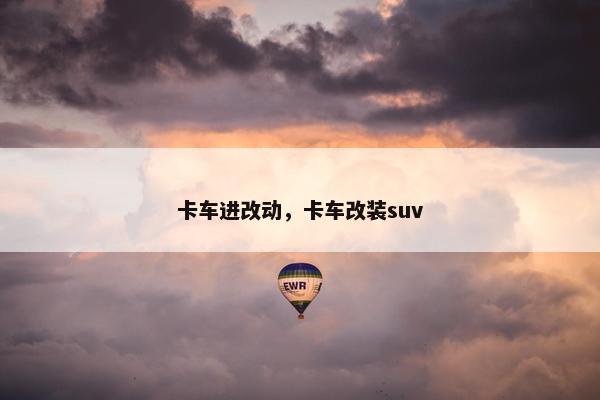 卡车进改动，卡车改装suv