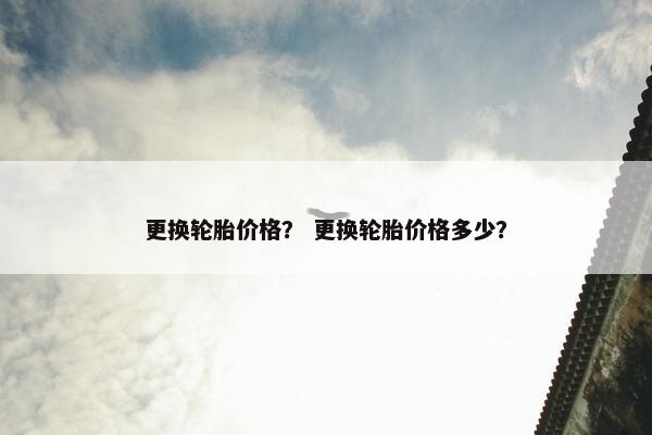 更换轮胎价格？ 更换轮胎价格多少？
