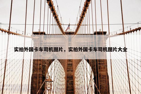 实拍外国卡车司机图片，实拍外国卡车司机图片大全
