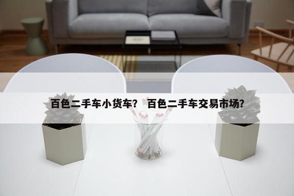 百色二手车小货车？ 百色二手车交易市场？